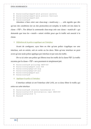 ENSA MARRAKECH
16
Router(config-cmap)# match protocol gnutella
Router(config-cmap)# match protocol fasttrack
Router(config-cmap)# exit
Router(config)#
Attention à bien créer une class-map « match-any » … celà signifie que dès
qu’une des conditions (ici un des protocoles) est remplie, le traffic est mis dans la
classe « P2P ». Par défaut la commande class-map crée une classe « match-all » qui
demande que tous les « match » soient vérifiés pour que le traffic soit associé à la
classe.
3. Définition de la police à appliquer sur l’interface
Avant de configurer, ayez bien en tête qu’une police s’applique sur une
interface, soit en entrée, soit en sortie ou les deux. Mais qu’une interface ne peut
avoir qu’une seule police applique par interface et par sens du traffic.
On va ici créer une police qui filtrera tous les traffic de la classe P2P. Le traffic
reconnu par la classe « P2P » sera purement et simplement jeté.
Router(config)# policy-map DROP-P2P
Router(config-pmap)# class P2P
Router(config-pmap-c)# drop
Router(config-pmap-c)# exit
Router(config-pmap)# exit
Router(config)#
4. Appliquer la police à l’interface
L’interface utilisée ici est l’interface côté LAN, on va donc filtrer le traffic qui
entre sur cette interface
Router(config)# interface fastethernet 0/1
Router(config-if)# service-policy input DROP-P2P
Router(config-if)# ^Z
Router#
 