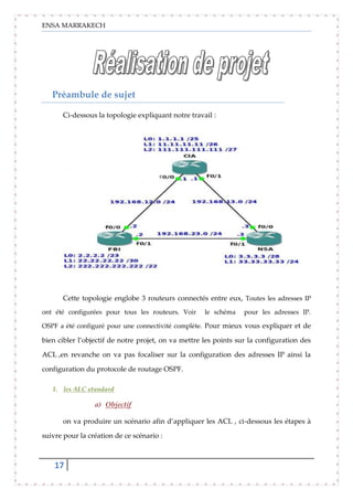ENSA MARRAKECH
17
Préambule de sujet
Ci-dessous la topologie expliquant notre travail :
Cette topologie englobe 3 routeurs connectés entre eux, Toutes les adresses IP
ont été configurées pour tous les routeurs. Voir le schéma pour les adresses IP.
OSPF a été configuré pour une connectivité complète. Pour mieux vous expliquer et de
bien cibler l’objectif de notre projet, on va mettre les points sur la configuration des
ACL ,en revanche on va pas focaliser sur la configuration des adresses IP ainsi la
configuration du protocole de routage OSPF.
1. les ALC standard
a) Objectif
on va produire un scénario afin d’appliquer les ACL , ci-dessous les étapes à
suivre pour la création de ce scénario :
 