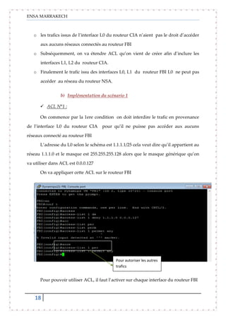 ENSA MARRAKECH
18
o les trafics issus de l’interface L0 du routeur CIA n’aient pas le droit d’accéder
aux aucuns réseaux connectés au routeur FBI
o Subséquemment, on va étendre ACL qu’on vient de créer afin d’inclure les
interfaces L1, L2 du routeur CIA.
o Finalement le trafic issu des interfaces L0, L1 du routeur FBI L0 ne peut pas
accéder au réseau du routeur NSA.
b) Implémentation du scénario 1
 ACL N°1 :
On commence par la 1ere condition on doit interdire le trafic en provenance
de l’interface L0 du routeur CIA pour qu’il ne puisse pas accéder aux aucuns
réseaux connecté au routeur FBI
L’adresse du L0 selon le schéma est 1.1.1.1/25 cela veut dire qu’il appartient au
réseau 1.1.1.0 et le masque est 255.255.255.128 alors que le masque générique qu’on
va utiliser dans ACL est 0.0.0.127
On va appliquer cette ACL sur le routeur FBI
Pour pouvoir utiliser ACL, il faut l’activer sur chaque interface du routeur FBI
Pour autoriser les autres
trafics
 