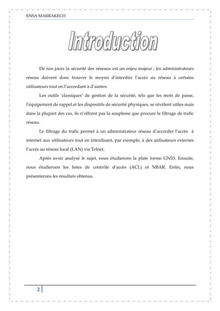 ENSA MARRAKECH
2
De nos jours la sécurité des réseaux est un enjeu majeur ; les administrateurs
réseau doivent donc trouver le moyen d’interdire l’accès au réseau à certains
utilisateurs tout en l’accordant à d’autres.
Les outils ‘classiques’ de gestion de la sécurité, tels que les mots de passe,
l’équipement de rappel et les dispositifs de sécurité physiques, se révèlent utiles mais
dans la plupart des cas, ils n’offrent pas la souplesse que procure le filtrage de trafic
réseau.
Le filtrage du trafic permet à un administrateur réseau d’accorder l’accès à
internet aux utilisateurs tout en interdisant, par exemple, à des utilisateurs externes
l’accès au réseau local (LAN) via Telnet.
Après avoir analysé le sujet, nous étudierons la plate forme GNS3. Ensuite,
nous étudierons les listes de contrôle d’accès (ACL) et NBAR. Enfin, nous
présenterons les résultats obtenus.
 