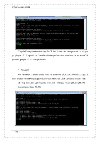 ENSA MARRAKECH
20
D’après l’image on constate que l’ACL fonctionne très bien puisque on n’a pas
pu pinger 2.2.2.2 a partir de l’interface L0 et que les autre interfaces du routeur CIA
peuvent pinger 2.2.2.2 sans problème
 ACL N°2
On va refaire la même chose avec les interfaces L1, L2 du routeur CIA (c.à.d
nous interdisons le trafic en provenance des interfaces L1 et L2 vers le routeur FBI)
L1 : @ ip 11.11.11.11/26 @ réseau 11.11.11.0 masque réseau 255.255.255.192
masque générique 0.0.0.63
 