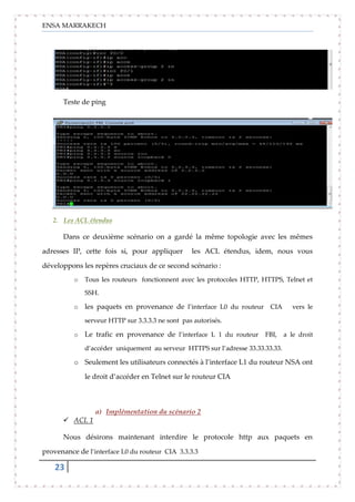 ENSA MARRAKECH
23
Teste de ping
2. Les ACL étendus
Dans ce deuxième scénario on a gardé la même topologie avec les mêmes
adresses IP, cette fois si, pour appliquer les ACL étendus, idem, nous vous
développons les repères cruciaux de ce second scénario :
o Tous les routeurs fonctionnent avec les protocoles HTTP, HTTPS, Telnet et
SSH.
o les paquets en provenance de l’interface L0 du routeur CIA vers le
serveur HTTP sur 3.3.3.3 ne sont pas autorisés.
o Le trafic en provenance de l’interface L 1 du routeur FBI, a le droit
d’accéder uniquement au serveur HTTPS sur l’adresse 33.33.33.33.
o Seulement les utilisateurs connectés à l’interface L1 du routeur NSA ont
le droit d’accéder en Telnet sur le routeur CIA
a) Implémentation du scénario 2
 ACL 1
Nous désirons maintenant interdire le protocole http aux paquets en
provenance de l’interface L0 du routeur CIA 3.3.3.3
 
