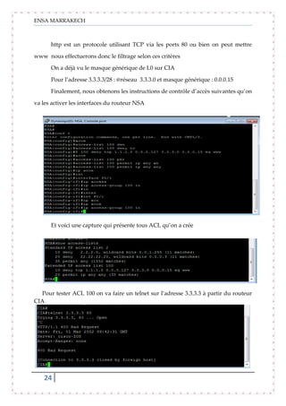 ENSA MARRAKECH
24
http est un protocole utilisant TCP via les ports 80 ou bien on peut mettre
www nous effectuerons donc le filtrage selon ces critères
On a déjà vu le masque générique de L0 sur CIA
Pour l’adresse 3.3.3.3/28 : @réseau 3.3.3.0 et masque générique : 0.0.0.15
Finalement, nous obtenons les instructions de contrôle d’accès suivantes qu’on
va les activer les interfaces du routeur NSA
Et voici une capture qui présente tous ACL qu’on a crée
Pour tester ACL 100 on va faire un telnet sur l’adresse 3.3.3.3 à partir du routeur
CIA
 