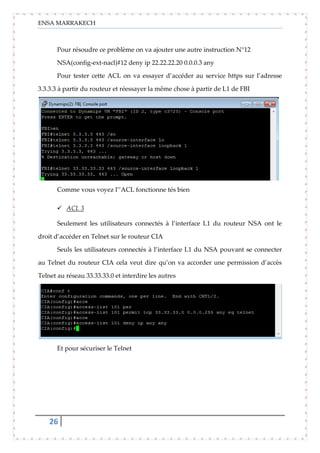 ENSA MARRAKECH
26
Pour résoudre ce problème on va ajouter une autre instruction N°12
NSA(config-ext-nacl)#12 deny ip 22.22.22.20 0.0.0.3 any
Pour tester cette ACL on va essayer d’accéder au service https sur l’adresse
3.3.3.3 à partir du routeur et réessayer la même chose à partir de L1 de FBI
Comme vous voyez l’’ACL fonctionne tés bien
 ACL 3
Seulement les utilisateurs connectés à l’interface L1 du routeur NSA ont le
droit d’accéder en Telnet sur le routeur CIA
Seuls les utilisateurs connectés à l’interface L1 du NSA pouvant se connecter
au Telnet du routeur CIA cela veut dire qu’on va accorder une permission d’accès
Telnet au réseau 33.33.33.0 et interdire les autres
Et pour sécuriser le Telnet
 