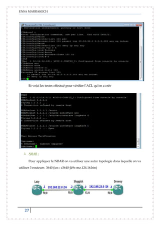 ENSA MARRAKECH
27
Et voici les testes effectué pour vérifier l’ACL qu’on a crée
3. NBAR :
Pour appliquer le NBAR on va utiliser une autre topologie dans laquelle on va
utiliser 3 routeurs 3640 (ios : c3640-jk9s-mz.124.16.bin)
 
