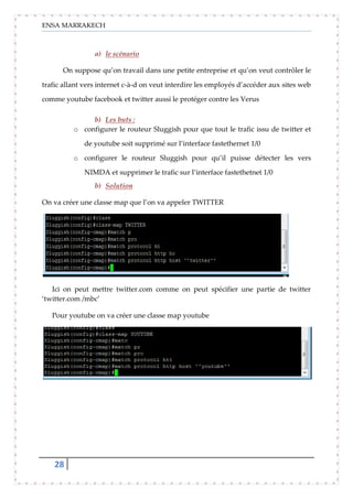 ENSA MARRAKECH
28
a) le scénario
On suppose qu’on travail dans une petite entreprise et qu’on veut contrôler le
trafic allant vers internet c-à-d on veut interdire les employés d’accéder aux sites web
comme youtube facebook et twitter aussi le protéger contre les Verus
b) Les buts :
o configurer le routeur Sluggish pour que tout le trafic issu de twitter et
de youtube soit supprimé sur l’interface fastethernet 1/0
o configurer le routeur Sluggish pour qu’il puisse détecter les vers
NIMDA et supprimer le trafic sur l’interface fastethetnet 1/0
b) Solution
On va créer une classe map que l’on va appeler TWITTER
Ici on peut mettre twitter.com comme on peut spécifier une partie de twitter
‘twitter.com /mbc’
Pour youtube on va créer une classe map youtube
 