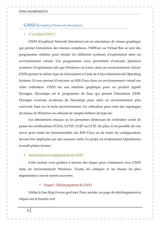 ENSA MARRAKECH
3
GNS3 (Graphical Network Simulator)
1. C’est Quoi GNS3 ?
GNS3 (Graphical Network Simulator) est un simulateur de réseau graphique
qui permet l'émulation des réseaux complexes. VMWare ou Virtual Box se sont des
programmes utilisées pour émuler les différents systèmes d'exploitation dans un
environnement virtuel. Ces programmes vous permettent d'exécuter plusieurs
systèmes d'exploitation tels que Windows ou Linux dans un environnement virtuel.
GNS3 permet le même type de d'émulation à l'aide de Cisco Internetwork Operating
Systems. Il vous permet d’exécuter un IOS Cisco dans un environnement virtuel sur
votre ordinateur. GNS3 est une interface graphique pour un produit appelé
Dynagen. Dynamips est le programme de base qui permet l'émulation d'IOS.
Dynagen s'exécute au-dessus de Dynamips pour créer un environnement plus
convivial, basé sur le texte environnement. Un utilisateur peut créer des topologies
de réseau de Windows en utilisant de simples fichiers de type ini.
Les laboratoires réseaux ou les personnes désireuses de s'entraîner avant de
passer les certifications CCNA, CCNP, CCIP ou CCIE. De plus, il est possible de s'en
servir pour tester les fonctionnalités des IOS Cisco ou de tester les configurations
devant être déployées sur des routeurs réels. Ce projet est évidemment OpenSource
et multi-plates-formes.
2. Installation et configuration de GNS3
Cette section vous guidera à travers des étapes pour commencer avec GNS3
dans un environnement Windows. Toutes les critiques et les choses les plus
importantes à savoir seront couvertes.
 Etape1 : Téléchargement de GNS3
Utilisé le lien http://www.gns3.net. Pour accéder au page de téléchargement et
cliquer sur le bouton vert
 