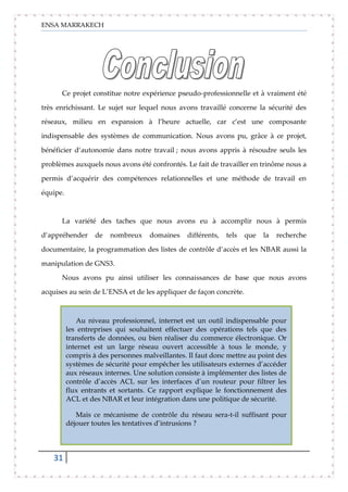 ENSA MARRAKECH
31
Ce projet constitue notre expérience pseudo-professionnelle et à vraiment été
très enrichissant. Le sujet sur lequel nous avons travaillé concerne la sécurité des
réseaux, milieu en expansion à l’heure actuelle, car c’est une composante
indispensable des systèmes de communication. Nous avons pu, grâce à ce projet,
bénéficier d’autonomie dans notre travail ; nous avons appris à résoudre seuls les
problèmes auxquels nous avons été confrontés. Le fait de travailler en trinôme nous a
permis d’acquérir des compétences relationnelles et une méthode de travail en
équipe.
La variété des taches que nous avons eu à accomplir nous à permis
d’appréhender de nombreux domaines différents, tels que la recherche
documentaire, la programmation des listes de contrôle d’accès et les NBAR aussi la
manipulation de GNS3.
Nous avons pu ainsi utiliser les connaissances de base que nous avons
acquises au sein de L’ENSA et de les appliquer de façon concrète.
Au niveau professionnel, internet est un outil indispensable pour
les entreprises qui souhaitent effectuer des opérations tels que des
transferts de données, ou bien réaliser du commerce électronique. Or
internet est un large réseau ouvert accessible à tous le monde, y
compris à des personnes malveillantes. Il faut donc mettre au point des
systèmes de sécurité pour empêcher les utilisateurs externes d’accéder
aux réseaux internes. Une solution consiste à implémenter des listes de
contrôle d’accès ACL sur les interfaces d’un routeur pour filtrer les
flux entrants et sortants. Ce rapport explique le fonctionnement des
ACL et des NBAR et leur intégration dans une politique de sécurité.
Mais ce mécanisme de contrôle du réseau sera-t-il suffisant pour
déjouer toutes les tentatives d’intrusions ?
 