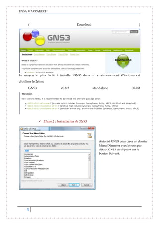 ENSA MARRAKECH
4
( Download )
Le moyen le plus facile à installer GNS3 dans un environnement Windows est
d'utiliser le 2éme:
GNS3 v0.8.2 standalone 32-bit
 Etape 2 : Installation de GNS3
Autorisé GNS3 pour créer un dossier
Menu Démarrer avec le nom par
défaut GNS3 en cliquant sur le
bouton Suivant.
 