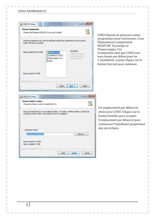 ENSA MARRAKECH
5
GNS3 dépend de plusieurs autres
programmes pour fonctionner. Ceux
Dépendances comprennent
WinPCAP, Dynamips et
Pemuwrapper. Ces
Composants ainsi que GNS3 sont
tous choisis par défaut pour les
L’installation, si juste cliquez sur le
bouton Suivant pour continuer.
Un emplacement par défaut est
choisi pour GNS3. Cliquez sur le
bouton Installer pour accepter
l'emplacement par défaut et pour
commencer l'installation proprement
dite des fichiers.
 