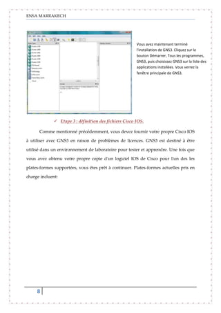 ENSA MARRAKECH
8
 Etape 3 : définition des fichiers Cisco IOS.
Comme mentionné précédemment, vous devez fournir votre propre Cisco IOS
à utiliser avec GNS3 en raison de problèmes de licences. GNS3 est destiné à être
utilisé dans un environnement de laboratoire pour tester et apprendre. Une fois que
vous avez obtenu votre propre copie d'un logiciel IOS de Cisco pour l'un des les
plates-formes supportées, vous êtes prêt à continuer. Plates-formes actuelles pris en
charge incluent:
Vous avez maintenant terminé
l'installation de GNS3. Cliquez sur le
bouton Démarrer, Tous les programmes,
GNS3, puis choisissez GNS3 sur la liste des
applications installées. Vous verrez la
fenêtre principale de GNS3.
 
