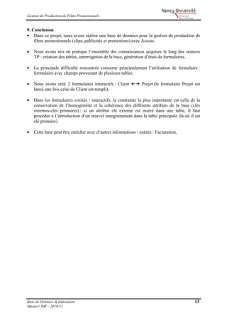 Gestion de Production de Films Promotionnels
Base de Données & Indexation 13
Master1 IMI – 2010/11
9. Conclusion
• Dans ce projet, nous avons réalisé une base de données pour la gestion de production de
films promotionnels (clips, publicités et promotions) avec Access.
• Nous avons mis en pratique l’ensemble des connaissances acquises le long des séances
TP : création des tables, interrogation de la base, génération d’états de formulaires.
• La principale difficulté rencontrée concerne principalement l’utilisation de formulaire :
formulaire avec champs provenant de plusieurs tables.
• Nous avons créé 2 formulaires interactifs : Client Projet (le formulaire Projet est
lancé une fois celui de Client est rempli).
• Dans les formulaires croisés / interactifs, la contrainte la plus importante est celle de la
conservation de l’homogénéité et la cohérence des différents attributs de la base (clés
externes-clés primaires) : si un attribut clé externe est inséré dans une table, il faut
procéder à l’introduction d’un nouvel enregistrement dans la table principale (là où il est
clé primaire)
• Cette base peut être enrichie avec d’autres informations / entités : Facturation,
 