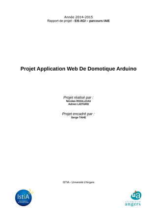 Année 2014-2015
Rapport de projet - EI5 AGI – parcours IAIE
Projet Application Web De Domotique Arduino
Projet réalisé par :
Nicolas ROULLEAU
Adrien LIOTARD
Projet encadré par :
Serge TAHE
ISTIA - Université d’Angers
 