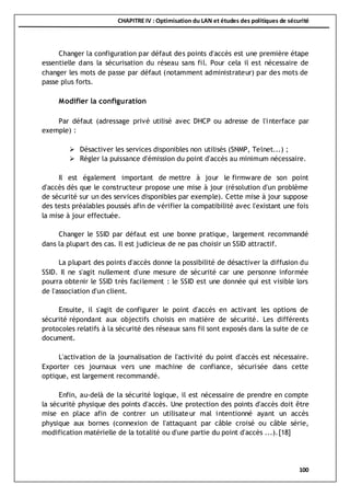 CHAPITRE IV : Optimisation du LAN et études des politiques de sécurité
100
Changer la configuration par défaut des points d'accès est une première étape
essentielle dans la sécurisation du réseau sans fil. Pour cela il est nécessaire de
changer les mots de passe par défaut (notamment administrateur) par des mots de
passe plus forts.
Modifier la configuration
Par défaut (adressage privé utilisé avec DHCP ou adresse de l'interface par
exemple) :
 Désactiver les services disponibles non utilisés (SNMP, Telnet...) ;
 Régler la puissance d'émission du point d'accès au minimum nécessaire.
Il est également important de mettre à jour le firmware de son point
d'accès dès que le constructeur propose une mise à jour (résolution d'un problème
de sécurité sur un des services disponibles par exemple). Cette mise à jour suppose
des tests préalables poussés afin de vérifier la compatibilité avec l'existant une fois
la mise à jour effectuée.
Changer le SSID par défaut est une bonne pratique, largement recommandé
dans la plupart des cas. Il est judicieux de ne pas choisir un SSID attractif.
La plupart des points d'accès donne la possibilité de désactiver la diffusion du
SSID. Il ne s'agit nullement d'une mesure de sécurité car une personne informée
pourra obtenir le SSID très facilement : le SSID est une donnée qui est visible lors
de l'association d'un client.
Ensuite, il s'agit de configurer le point d'accès en activant les options de
sécurité répondant aux objectifs choisis en matière de sécurité. Les différents
protocoles relatifs à la sécurité des réseaux sans fil sont exposés dans la suite de ce
document.
L'activation de la journalisation de l'activité du point d'accès est nécessaire.
Exporter ces journaux vers une machine de confiance, sécurisée dans cette
optique, est largement recommandé.
Enfin, au-delà de la sécurité logique, il est nécessaire de prendre en compte
la sécurité physique des points d'accès. Une protection des points d'accès doit être
mise en place afin de contrer un utilisateur mal intentionné ayant un accès
physique aux bornes (connexion de l'attaquant par câble croisé ou câble série,
modification matérielle de la totalité ou d'une partie du point d'accès ...).[18]
 