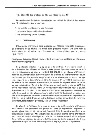 CHAPITRE IV : Optimisation du LAN et études des politiques de sécurité
101
4.2. Sécurité des protocoles liés aux réseaux sans fil
De nombreuses évolutions protocolaires ont rythmé la sécurité des réseaux
sans fil. Les objectifs sont les suivants :
 Garantir la confidentialité des données ;
 Permettre l'authentification des clients ;
 Garantir l'intégrité des données.
4.2.1. Chiffrement
L'absence de chiffrement dans un réseau sans fil laisse l'ensemble des données
qui transitent sur ce réseau à la merci d'une personne munie d'une carte Wifi et
située dans le périmètre de réception des ondes émises par les autres
équipements.
En raison de la propagation des ondes, il est nécessaire de protéger son réseau par
un chiffrement approprié.
Le protocole initialement proposé pour le chiffrement des communications
entre éléments d'un réseau sans fil est le WEP (Wired Equivalent Privacy). Le WEP
est une option proposée dans le standard IEEE 802.11 et, en plus de chiffrement,
traite de l'authentification et de l'intégrité. Le principe du chiffrement WEP est un
chiffrement par flot utilisant l'algorithme RC4 et nécessitant un secret partagé
encore appelé clef. Cette clef peut être de longueur 64 ou 128 bits (compte tenu
de l'utilisation d'un vecteur d'initialisation de 24 bits, la longueur réelle du secret
partagé est de 40 ou 104 bits). Le chiffrement proposé par le protocole WEP s'est
révélé rapidement inapte à offrir un niveau de sécurité suffisant pour la plupart
des utilisateurs. En effet, il est possible en écoutant une quantité suffisante de
trafic (cela peut prendre plusieurs heures selon l'activité du réseau), de casser une
clef WEP en quelques secondes. Une documentation abondante est disponible sur
l'Internet sur le sujet. Plusieurs outils d'attaque publics permettent de faire cela
facilement, sans matériel spécialisé, dans un temps raisonnable.
En plus de la faiblesse de la mise en œuvre du chiffrement, le chiffrement
WEP introduit des problèmes de gestion de clefs qui rapidement dégradent la
sécurité du réseau, en plus d'être extrêmement difficile à mettre en place selon
une politique rigoureuse. Afin d'augmenter la sécurité fournie par le chiffrement
WEP, il est nécessaire de changer les clefs sur une base de temps à définir (dépend
de la taille du réseau, du nombre d'utilisateurs, du trafic engendré...). Il faut
également changer les clefs lors du départ d'un employé, du vol d'un portable...
 