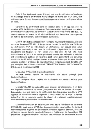 CHAPITRE IV : Optimisation du LAN et études des politiques de sécurité
102
Enfin, il faut également garder à l'esprit que tous les utilisateurs d'un réseau
Wi-Fi protégé avec le chiffrement WEP partagent la même clef WEP. Ainsi, tout
utilisateur peut écouter les autres utilisateurs comme si aucun chiffrement n'était
en place.
L'évolution du chiffrement dans les réseaux sans fil est apparue avec le
standard WPA (Wi-Fi Protected Access). Cette norme était initialement une norme
intermédiaire en attendant la finition et la ratification de la norme IEEE 802.11i,
devant apporter un niveau de sécurité satisfaisant pour l'ensemble des exigences
en matière de chiffrement, authentification et intégrité.
Le WPA introduit le protocole TKIP (Temporal Key Integrity Protocol), qui sera
repris par la norme IEEE 802.11i. Ce protocole permet de remédier aux faiblesses
du chiffrement WEP en introduisant un chiffrement par paquet ainsi qu'un
changement automatique des clefs de chiffrement. L'algorithme de chiffrement
sous-jacent est toujours le RC4 utilisé avec des clefs de 128 bits, mais
contrairement au WEP, il est utilisé plus correctement. Des méthodes d'attaques
ont cependant été publiées en novembre 2008 ; elles permettent sous certaines
conditions de déchiffrer quelques trames arbitraires émises par le point d'accès
vers une station et d'injecter de nouvelles trames (empoisonnement de table ARP
par exemple). Les bulletins d'actualité CERTA-2008-ACT-045 et CERTA-2008-ACT-
047 abordent ces problèmes.[18]
Le standard WPA définit deux modes distincts :
WPA-PSK Mode : repose sur l'utilisation d'un secret partagé pour
l'authentification ;
WPA Enterprise Mode : repose sur l'utilisation d'un serveur RADIUS pour
l'authentification.
Le mode WPA-PSK est vulnérable à des attaques par dictionnaire. Il est donc
très important de choisir un secret (passphrase) fort afin de limiter ces risques.
Cependant, en ce qui concerne le chiffrement dans les réseaux sans fil, le WPA
apporte un niveau de sécurité supérieur à celui fourni par le WEP. Il permet
aujourd'hui de se prémunir contre la plupart des attaques cryptographiques
connues contre le protocole de chiffrement WEP.
La dernière évolution en date de juin 2004, est la ratification de la norme
IEEE 802.11i, aussi appelé WPA2 dans la documentation grand public. Ce standard
reprend la grande majorité des principes et protocoles apportés par WPA, avec une
différence notoire dans le cas du chiffrement : l'intégration de l'algorithme AES
(Advanced Encryption Standard - FIPS-197). Les protocoles de chiffrement WEP et
 