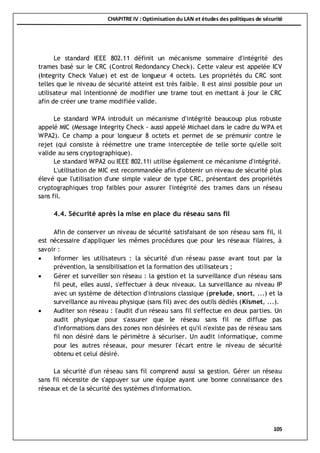 CHAPITRE IV : Optimisation du LAN et études des politiques de sécurité
105
Le standard IEEE 802.11 définit un mécanisme sommaire d'intégrité des
trames basé sur le CRC (Control Redondancy Check). Cette valeur est appelée ICV
(Integrity Check Value) et est de longueur 4 octets. Les propriétés du CRC sont
telles que le niveau de sécurité atteint est très faible. Il est ainsi possible pour un
utilisateur mal intentionné de modifier une trame tout en mettant à jour le CRC
afin de créer une trame modifiée valide.
Le standard WPA introduit un mécanisme d'intégrité beaucoup plus robuste
appelé MIC (Message Integrity Check - aussi appelé Michael dans le cadre du WPA et
WPA2). Ce champ a pour longueur 8 octets et permet de se prémunir contre le
rejet (qui consiste à réémettre une trame interceptée de telle sorte qu'elle soit
valide au sens cryptographique).
Le standard WPA2 ou IEEE 802.11i utilise également ce mécanisme d'intégrité.
L'utilisation de MIC est recommandée afin d'obtenir un niveau de sécurité plus
élevé que l'utilisation d'une simple valeur de type CRC, présentant des propriétés
cryptographiques trop faibles pour assurer l'intégrité des trames dans un réseau
sans fil.
4.4. Sécurité après la mise en place du réseau sans fil
Afin de conserver un niveau de sécurité satisfaisant de son réseau sans fil, il
est nécessaire d'appliquer les mêmes procédures que pour les réseaux filaires, à
savoir :
 Informer les utilisateurs : la sécurité d'un réseau passe avant tout par la
prévention, la sensibilisation et la formation des utilisateurs ;
 Gérer et surveiller son réseau : la gestion et la surveillance d'un réseau sans
fil peut, elles aussi, s'effectuer à deux niveaux. La surveillance au niveau IP
avec un système de détection d'intrusions classique (prelude, snort, ...) et la
surveillance au niveau physique (sans fil) avec des outils dédiés (Kismet, ...).
 Auditer son réseau : l'audit d'un réseau sans fil s'effectue en deux parties. Un
audit physique pour s'assurer que le réseau sans fil ne diffuse pas
d'informations dans des zones non désirées et qu'il n'existe pas de réseau sans
fil non désiré dans le périmètre à sécuriser. Un audit informatique, comme
pour les autres réseaux, pour mesurer l'écart entre le niveau de sécurité
obtenu et celui désiré.
La sécurité d'un réseau sans fil comprend aussi sa gestion. Gérer un réseau
sans fil nécessite de s'appuyer sur une équipe ayant une bonne connaissance des
réseaux et de la sécurité des systèmes d'information.
 