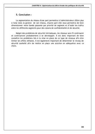 CHAPITRE IV : Optimisation du LAN et études des politiques de sécurité
106
5. Conclusion :
La segmentation du réseau d'une part permettra à l'administrateur d'être plus
à l'aise dans la gestion de son réseau, d'autre part elle nous permettra de bien
dimensionner notre bande passante par priorité de segment et d’isoler les trafics
entre les différents segments pour des raisons de confidentialité et de sécurité.
Malgré des problèmes de sécurité intrinsèques, les réseaux sans fil continuent
et continueront probablement à se développer. Il est donc important de bien
connaître les problèmes liés à la mise en place de ce type de réseaux afin d'en
limiter les effets néfastes. Il est également important de déterminer le niveau de
sécurité souhaité afin de mettre en place une solution en adéquation avec ce
choix.
 