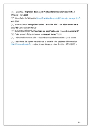 111
[16] : CiscoMag ‘Migration des Access Points autonomes vers Cisco Unified
Wireless ‘ Mars 2008
[17] Site officiel de Wikipedia http://fr.wikipedia.org/wiki/Liste_des_canaux_Wi-Fi
Mais 2013
[18] Aurleien Geron ‘Wifi professionnel La norme 802.11 Le déploiement et la
sécurité’ 3eme édition DUNOD
[19] Katia RUNSER PHD ‘Méthodologie de planification de réseau locaux sans-fil’
[20] Fluke network Fiche technique ‘AirMagnet Survey’ 2010
[21] : www.memoireonline.com – «sécurité et télécommunications » (Mai 2013)
[22] Site officiel de Agence nationale de la sécurité des systèmes d’information
http://www.ssi.gouv.fr/ – «sécurité-des-réseaux » « date de visite : 15/05/2013 ».
 