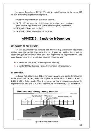113
La norme Européenne EN 50 173 suit les spécifications de la norme ISO
11 801 avec quelques précisions régionale.
On retrouve également des précisions comme :
 EN 50 167 : câbles de distribution horizontale avec quelques
spécifications supplémentaires (Gaine zéro Halogène, impédance),
 EN 50 168 : Câbles pour cordons,
 EN 50 169 : Câbles de distribution verticale
ANNEXE B : Bande de fréquences
LES BANDES DE FREQUENCES
Les cinq couches radio du standard IEEE 802.11/a/b/g utilisent des fréquences
situées dans des bandes dites sans licence. Il s'agit de bandes libres, qui ne
nécessitent pas d'autorisation de la part d'un organisme de réglementation. Les
deux bandes sans licence utilisées dans 802.11/a/b/g sont :
la bande ISM (Industrial, Scientifique and Médical)
la bande U-NII (Unlicenced-National Information Infrastructure).
La bande ISM
La bande ISM utilisée dans 802.11/b/g correspond à une bande de fréquence
située autour de 2.4 GHz, avec une largeur de bande de 83.5 MHz (2.4 MHz –
2.483 5 MHz). Cette bande ISM est reconnue par les principaux organismes de
réglementation, tels que la FCC au Etats-Unis, l'ETSI en Europe, l'ART en France.
Figure 1 : Bandes de fréquences
 
