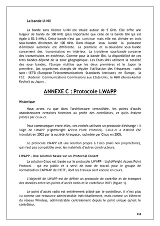 114
La bande U-NII
La bande sans licence U-NII est située autour de 5 GHz. Elle offre une
largeur de bande de 300 MHz (plus importante que celle de la bande ISM qui est
égale à 83.5 MHz). Cette bande n'est pas continue mais elle est divisée en trois
sous-bandes distinctes de 100 MHz. Dans chaque sous bande la puissance
d'émission autorisée est différente. La première et la deuxième sous bande
concernent des transmissions en intérieur. La troisième sous-bande concerne
des transmissions en extérieur. Comme pour la bande ISM, la disponibilité de ces
trois bandes dépend de la zone géographique. Les Etats-Unis utilisent la totalité
des sous- bandes, l'Europe n'utilise que les deux premières et le Japon la
première. Les organismes chargés de réguler l'utilisation des fréquences radio
sont : l'ETSI (European Telecommunications Standards Institute) en Europe, la
FCC (Federal Communications Commission) aux Etats-Unis, le MKK (Kensa-kentei
Kyokai) au Japon .
ANNEXE C : Protocole LWAPP
Historique
Nous avons vu que dans l'architecture centralisée, les points d'accès
abandonnaient certaines fonctions au profit des contrôleurs, et qu'ils étaient
pilotés par ceux-ci.
Pour communiquer entre elles, ces entités utilisent un protocole d'échange : il
s'agit de LWAPP (LightWeight Access Point Protocol). Celui-ci a d'abord été
introduit en 2002 par la société Airespace, rachetée par Cisco en 2005.
Le protocole LWAPP est une solution propre à Cisco (mais non propriétaire),
qui n'est pas compatible avec les matériels d'autres constructeurs.
LWAPP - Une solution basée sur un Protocole Ouvert
La solution Cisco est basée sur le protocole LWAPP – LightWeight Access Point
Protocol – qui est public et a servi de base de travail pour le groupe de
normalisation CAPWAP de l’IETF, dont les travaux sont encore en cours.
L’objectif de LWAPP est de définir un protocole de contrôle et de transport
des données entre les points d’accès radio et le contrôleur WiFi (figure 1).
Le point d’accès radio est entièrement piloté par le contrôleur, il n’est plus
vu comme une ressource administrable individuellement, mais comme un élément
du réseau Wireless, administrable centralement depuis le point unique qu’est le
contrôleur.
 