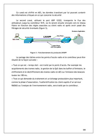 116
Ce canal est chiffré en AES, les données transitant par lui pouvant contenir
des informations critiques en ce qui concerne la sécurité
Le second canal, utilisant le port UDP 12222, transporte le flux des
utilisateurs jusqu’au contrôleur Wifi, où ils seront ensuite envoyés vers le réseau
filaire en fonction des règles associées au client radio et après avoir passé des
filtrages de sécurité éventuels (figure 3).
Figure 3 : Fonctionnement du protocole LWAPP
Le partage des tâches entre les points d’accès radio et le contrôleur peut être
résumé de la façon suivante :
• Tout ce qui est « temps réel » est traité par le point d’accès. Par exemple les
acquittements des trames radio, la gestion de la QoS dans les buffers d’émission, le
chiffrement et le déchiffrement des trames radio en AES ou l’émission des beacons
toutes les 100 ms.
• Tout ce qui demande du traitement et un échange protocolaire plus important,
comme la phase d’association, l’authentification du client auprès d’un serveur
RADIUS ou l’analyse de l’environnement radio, sera traité par le contrôleur.
 