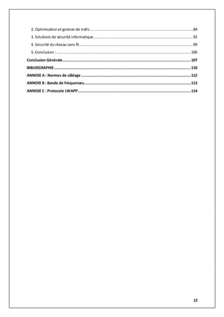 12
2. Optimisation et gestion de trafic...........................................................................................84
3. Solutions de sécurité informatique........................................................................................92
4. Sécurité du réseau sans fil.....................................................................................................99
5. Conclusion :.......................................................................................................................106
Conclusion Générale..................................................................................................................107
BIBLIOGRAPHIE.........................................................................................................................110
ANNEXE A : Normes de câblage .................................................................................................112
ANNEXE B : Bande de fréquences...............................................................................................113
ANNEXE C : Protocole LWAPP....................................................................................................114
 