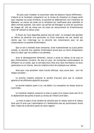 15
On peut aussi visualiser la couverture radio de plusieurs façons différentes :
d’abord en se focalisant uniquement sur le niveau de réception en chaque point
pour visualiser les zones d’ombres, la quantité de débordement vers l’extérieur du
bâtiment, ou encore les zones où la réception est insuffisante pour atteindre le
débit minimal souhaité. Une autre vue permet de distinguer la zone de couverture
de chaque AP, afin de mieux voir les zones de recouvrement et d’interférences
entre AP utilisant le même canal.
À l'heure du "tout disponible partout tout de suite", le transport des données
en dehors du domicile d'un particulier ou d'une entreprise est une réalité qui
mérite que l'on s'interroge sur la sécurité des transmissions pour ne pas
compromettre un système d'information.
Que ce soit à l'échelle d'une entreprise, d'une multinationale ou à plus petite
échelle, la sécurité d'un système d'information prend plus ou moins d'importance
selon la valeur que l'on confère à ces données.
Avec le développement d'Internet, chacun a accès au réseau où de plus en
plus d'informations circulent. De plus en plus, les entreprises communiquent et
diffusent via ce media, que ce soit dans leurs liens avec leurs fournisseurs ou leurs
partenaires ou en interne, dans les relations entre les employés eux-mêmes.
Ainsi pour vous présenter notre travail effectué, nous avons donc suivi les
étapes suivantes :
Le premier chapitre présente la société d’accueil ainsi que le contexte
général et les différents objectifs du projet.
Le second chapitre quant à lui, est dédié a la conception du réseau local du
Carré Eden.
Le troisième chapitre concerne la mise en place d’un réseau local sans fil et
le déploiement des points d’accès au niveau de l’hôtel Carré Eden.
La mise en place d’une solution de sécurité pour le réseau local et le réseau
local sans fil ainsi que l’optimisation et l’amélioration des ses performance feront
donc l’objet de la dernière partie de notre rapport.
 