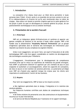 CHAPITRE I : CONTEXTE GENERAL DU PROJET
17
1. Introduction
La conception d’un réseau local pour un hôtel devra permettre à toute
personne dans l’hôtel d’avoir accès à un ensemble de services comme la voix sur
IP la vidéosurveillance et d’autres tel qu’ils sont mentionnés dans la cahier de
charges . Nous allons voir durant ce premier chapitre quel est le cadre général d’un
tel projet à partir du quel on développera le contexte général du projet, de son
positionnement technologique et de sa conduite technique.
2. Présentation de la société d’accueil
2.1. Historique
HNP est un intégrateur global d'infrastructures et systèmes et apporte une
gamme complète de solutions et de services à haute valeur ajoutée. HNP a été
fondée sous la dénomination "Hospitality Network Professional" par un groupe
d'ingénieurs spécialisés dans le domaine des technologies de l'information pour
répondre aux besoins les plus complexes du segment hôtelier.
Grâce à son engagement, son savoir faire, son esprit d’innovation et de veille
technologique HNP a été d'un apport considérable en matière de développement
des technologies avancées pour l’hôtellerie.
L’engagement, l'investissement pour le développement de compétences
reconnues ainsi que le retour sur expérience de réalisation de grande envergure,
font d'HNP un partenaire distinctif et apprécié par une clientèle de plus en plus
exigeante et souhaitant un accompagnement, alliant les capacités de conception,
de mise en œuvre et de maintien de solutions pérennes. Le partenariat privilégie
avec HNP est d’autant plus apprécié lorsque les enjeux pour les clients sont
importants et conditionnent l’avenir de leur business.
2.2. Moyens
Pour tenir ses engagements, HNP se base sur les moyens suivants :
● Des ingénieurs spécialisés dans le design, l’intégration et le maintien des
solutions globales.
Ses ressources humaines certifiées sont dotées de compétences techniques
éprouvées.
● De fortes relations de partenariat avec des constructeurs et équipementiers
reconnus sur le plan international.
● Un service de HotLine/Helpdesk pour l’assistance et le support technique.
 