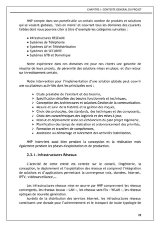 CHAPITRE I : CONTEXTE GENERAL DU PROJET
19
HNP compte dans son portefeuille un certain nombre de produits et solutions
qui se veulent globales, "clés en mains" et couvrant tous les domaines des courants
faibles dont nous pouvons citer à titre d’exemple les catégories suivantes :
● Infrastructures RESEAUX
● Systèmes de Téléphonie
● Systèmes AV et Télédistribution
● Systèmes de SECURITE
● Systèmes GTB et Domotique
Notre expérience dans ces domaines est pour nos clients une garantie de
réussite de leurs projets, de pérennité des solutions mises en place, et d'un retour
sur investissement certain.
Notre intervention pour l’implémentation d’une solution globale peut couvrir
une ou plusieurs activités dont les principales sont :
 Etude préalable de l’existant et des besoins,
 Spécification détaillée des besoins fonctionnels et techniques,
 Conception des Architectures et solutions Gestion de la communication,
 Mesure et suivi de la fiabilité et la gestion des risques,
 Choix des protocoles, des standards, des techniques et des composants,
 Choix des caractéristiques des logiciels et des mises à jour,
 Rollout et déploiement selon les échéanciers du plan projet Ingénierie,
 Planification des temps de réalisation et ordonnancement des priorités,
 Formation et transfert de compétences,
 Assistance au démarrage et lancement des activités Stabilisation,
HNP intervient aussi bien pendant la conception et la réalisation mais
également pendant les phases d'exploitation et de production.
2.3.1. Infrastructures Réseaux
L’activité de cette entité est centrée sur le conseil, l'ingénierie, la
conception, le déploiement et l’exploitation des réseaux et comprend l’intégration
de solutions et d’applications permettant la convergence voix, données, Internet,
IPTV, vidéosurveillance,…
Les infrastructures réseaux mise en œuvre par HNP comprennent les réseaux
convergents, les réseaux locaux « LAN », les réseaux sans fils « WLAN », les réseaux
optiques de nouvelle génération.
Au-delà de la distribution des services Internet, les infrastructures réseaux
constituent une dorsale pour l’acheminement et le transport de toute typologie de
 