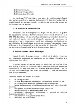 CHAPITRE I : CONTEXTE GENERAL DU PROJET
21
● Système Anti intrusion
● Système de vidéosurveillance
● Système de sécurité incendie
Les ingénieurs d’HNP ont intégrés avec succès des implémentations faisant
inter opérer ses différents systèmes (Intégration CCTV Contrôle d’accès). HNP a
procédé aussi à des aménagements clés en main de salle de contrôle incluant les
différentes briques de sécurité.
2.3.5. Systèmes GTB et Domotique
HNP compte aussi dans son portefeuille de produits, des systèmes de gestion
des équipements techniques du bâtiment (plus communément référencés par la
GTB, GTC, Domotique) tels que chauffage, climatisation, ventilation, électricité,
mais également tous les équipements tels que les ascenseurs, les alarmes, …. Ses
automates, et autres concentrateurs numériques embarquent des fonctions tels
que régulations de températures, gestions des périodes d’inoccupation, renvois
d’alarmes où de scénarios prévus, … La supervision des dispositifs s’effectue de
manière centralisée au niveau d’un poste de contrôle ou à distance.
3. Présentation du cahier de charges
L’objet du cahier de charges consiste à définir et à décrire l’ensemble
des dispositions concernant les installations de pré-câblage nécessaires à la
construction d’un hôtel.
Le présent cahier de charges décrit un pré-câblage en topologie étoile
avec comme prise murale, une prise RJ45 et comme raccordement au local de
répartition ou de sous répartition des Armoires Voix-Donnée-Image (VDI) et
Coffrets Voix-Donnée-Image (VDI) munis de panneaux 19’’ avec des identifiants
pour faciliter le repérage.
Le câblage proposé doit prendre en compte:
 un brassage banalisé
 l'arrivée des postes de travail intégrant de plus en plus les fonctions VDI.
 l'accroissement du nombre de stations et de micro-ordinateurs
 la mise à disposition de prises informatiques (avec accès Internet) dans les
chambres
 l'équipement informatique et téléphonique des bureaux
 la Télédistribution et la vidéosurveillance sur IP
 l'équipement informatique, téléphonique et terminal de paiement
électronique des points de vente
 la numérisation et l'augmentation des débits
 la diversité des offres réseaux
 