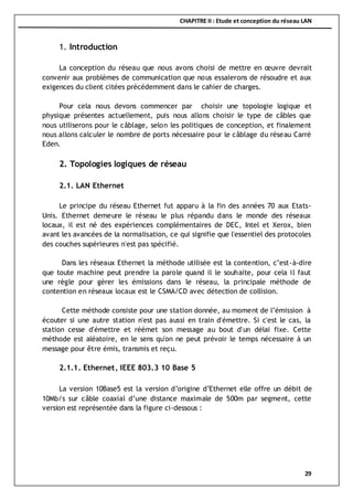 CHAPITRE II : Etude et conception du réseau LAN
29
1. Introduction
La conception du réseau que nous avons choisi de mettre en œuvre devrait
convenir aux problèmes de communication que nous essaierons de résoudre et aux
exigences du client citées précédemment dans le cahier de charges.
Pour cela nous devons commencer par choisir une topologie logique et
physique présentes actuellement, puis nous allons choisir le type de câbles que
nous utiliserons pour le câblage, selon les politiques de conception, et finalement
nous allons calculer le nombre de ports nécessaire pour le câblage du réseau Carré
Eden.
2. Topologies logiques de réseau
2.1. LAN Ethernet
Le principe du réseau Ethernet fut apparu à la fin des années 70 aux Etats-
Unis. Ethernet demeure le réseau le plus répandu dans le monde des réseaux
locaux, il est né des expériences complémentaires de DEC, Intel et Xerox, bien
avant les avancées de la normalisation, ce qui signifie que l'essentiel des protocoles
des couches supérieures n'est pas spécifié.
Dans les réseaux Ethernet la méthode utilisée est la contention, c’est-à-dire
que toute machine peut prendre la parole quand il le souhaite, pour cela il faut
une règle pour gérer les émissions dans le réseau, la principale méthode de
contention en réseaux locaux est le CSMA/CD avec détection de collision.
Cette méthode consiste pour une station donnée, au moment de l’émission à
écouter si une autre station n'est pas aussi en train d'émettre. Si c'est le cas, la
station cesse d'émettre et réémet son message au bout d'un délai fixe. Cette
méthode est aléatoire, en le sens qu'on ne peut prévoir le temps nécessaire à un
message pour être émis, transmis et reçu.
2.1.1. Ethernet, IEEE 803.3 10 Base 5
La version 10Base5 est la version d’origine d’Ethernet elle offre un débit de
10Mb/s sur câble coaxial d’une distance maximale de 500m par segment, cette
version est représentée dans la figure ci-dessous :
 