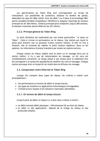 CHAPITRE II : Etude et conception du réseau LAN
34
Les spécifications du Token Ring sont contraignantes au niveau de
l'installation. Les possibilités de connexion, distance et nombre de postes,
dépendent du type de câble utilisé. Avec du câble 1 ou 2 (dans la terminologie IBM,
paires torsadées blindées d'impédance 150 Ohms) la longueur maximale de l'anneau
principal est de 366 mètres, l'anneau principal peut comporter jusqu'à 260 stations,
la distance maximale station/MAU est de 101 mètres.
2.2.2. Principe général du Token Ring
Le droit d'émettre est matérialisé par une trame particulière " le jeton ou
Token ". Celui-ci circule en permanence sur le réseau. Une station qui reçoit le
jeton peut émettre une ou plusieurs trames (station maître). Si elle n'a rien à
émettre, elle se contente de répéter le jeton (station répéteur). Dans un tel
système, les informations (trames) transitent par toutes les stations actives.
Chaque station du réseau répète ainsi le jeton ou le message émis par la
station maître, il n'y a pas de mémorisation du message, un bit reçu est
immédiatement retransmit. Le temps alloué à une station pour la répétition d'un
bit correspond à un temps bit (possibilité de modifier bit à bit le message). Chaque
station provoque ainsi un temps bit de retard dans la diffusion du message.
2.3. Comparaison entre Ethernet et Token Ring
Lorsque l'on compare deux types de réseau, les critères à retenir sont
principalement :
 Les performances en termes de débit et temps d'accès.
 Les types de transferts et applications informatiques envisageables.
 L'infrastructure requise et les distances maximales admissibles.
2.3.1. En termes de débit et temps d'accès
Lorsqu'il parle du débit un réseau il y a donc deux critères à retenir :
 Le débit nominal (débit physique) : effectivement lié au choix du réseau.
 Le débit vu des applications : dépend de la charge du réseau et des
protocoles empilés.
 