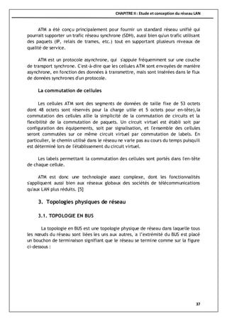 CHAPITRE II : Etude et conception du réseau LAN
37
ATM a été conçu principalement pour fournir un standard réseau unifié qui
pourrait supporter un trafic réseau synchrone (SDH), aussi bien qu'un trafic utilisant
des paquets (IP, relais de trames, etc.) tout en supportant plusieurs niveaux de
qualité de service.
ATM est un protocole asynchrone, qui s'appuie fréquemment sur une couche
de transport synchrone. C'est-à-dire que les cellules ATM sont envoyées de manière
asynchrone, en fonction des données à transmettre, mais sont insérées dans le flux
de données synchrones d'un protocole.
La commutation de cellules
Les cellules ATM sont des segments de données de taille fixe de 53 octets
dont 48 octets sont réservés pour la charge utile et 5 octets pour en-tête),la
commutation des cellules allie la simplicité de la commutation de circuits et la
flexibilité de la commutation de paquets. Un circuit virtuel est établi soit par
configuration des équipements, soit par signalisation, et l'ensemble des cellules
seront commutées sur ce même circuit virtuel par commutation de labels. En
particulier, le chemin utilisé dans le réseau ne varie pas au cours du temps puisqu'il
est déterminé lors de l'établissement du circuit virtuel.
Les labels permettant la commutation des cellules sont portés dans l'en-tête
de chaque cellule.
ATM est donc une technologie assez complexe, dont les fonctionnalités
s'appliquent aussi bien aux réseaux globaux des sociétés de télécommunications
qu'aux LAN plus réduits. [5]
3. Topologies physiques de réseau
3.1. TOPOLOGIE EN BUS
La topologie en BUS est une topologie physique de réseau dans laquelle tous
les nœuds du réseau sont liées les uns aux autres, a l’extrémité du BUS est placé
un bouchon de terminaison signifiant que le réseau se termine comme sur la figure
ci-dessous :
 