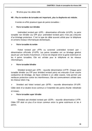CHAPITRE II : Etude et conception du réseau LAN
41
 90 ohms pour les câbles USB.
NB : Plus le nombre de torsades est important, plus la diaphonie est réduite.
Il existe en effet plusieurs types de paires torsadées :
 Paire torsadée non blindée
Unshielded twisted pair (UTP) - dénomination officielle (U/UTP). La paire
torsadée non blindée (ou UTP pour unshielded twisted pair) n’est pas entourée
d’un blindage protecteur. C’est le type de câble souvent utilisé pour le téléphone
et certains réseaux informatiques domestiques.
 Paire torsadée écrantée
Foiled twisted pair (FTP) ou screened unshielded twisted pair -
dénomination officielle (F/UTP). Les paires torsadées ont un blindage général
assuré par une feuille d’aluminium. L’écran est disposé entre la gaine extérieure et
les 4 paires torsadées. Elle est utilisée pour le téléphone et les réseaux
informatiques.
 Paire torsadée blindée
Shielded twisted pair (STP) - nouvelle dénomination U/FTP. Chaque paire
torsadée blindée (ou STP pour shielded twisted pairs) est entourée d’une couche
conductrice de blindage, de façon similaire à un câble coaxial. Cela permet une
meilleure protection contre les interférences. Elle est communément utilisée dans
les réseaux token ring.
 Shielded and foiled twisted pair (SFTP) - nouvelle dénomination SF/UTP.
Câble doté d’un double écran commun à l’ensemble des paires (feuille métallisée
et tresse).
 Paire torsadée super blindée
Shielded and shielded twisted pair (SSTP) - nouvelle dénomination S/FTP.
Câble STP doté en plus d’un écran commun entre la gaine extérieure et les 4
paires.
 