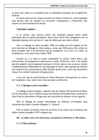 CHAPITRE II : Etude et conception du réseau LAN
46
on peut donc palier a ce problème par la redondance physique de la plateforme
centrale.
Un autre point qui est l’aspect évolutif du réseau à concevoir, cette topologie
nous permet donc de rajouter ou retrancher l’équipement a l’extrémité sans
toucher au fonctionnement du réseau.
Topologie Logique :
A ce niveau, nous devons choisir une topologie logique parmi celles
présentées dans la partie précédente. Notre choix devra être compatible avec la
topologie physique ainsi qu’avec le type de câbles que nous allons utiliser.
Pour un câblage en paire torsadée, FDDI ne semble pas être adapté du fait
qu’il nécessite un câblage en fibre optique, certes que FDDI pourra être utilisé sur
paire torsadée mais il ne permettra pas de transporter ni la voix ni la vidéo, en
conséquence, on ne pourra pas utiliser FDDI.
Comme on a vu dans la partie précédente le réseau Token Ring a des
performances intrinsèquement supérieures à celles d’Ethernet, mais il ne semble
pas être adapté a notre topologie physique en étoile, dans ce cas on pourra utiliser
l’implémentation d’IBM basée sur une topologie en étoile dans laquelle les stations
sont reliées à des concentrateurs (MAU Multiple Access Unit), mais cela nécessitera
l’ajout d’un nombre important d’équipements.
Il est clair que les spécifications du Token Ring sont contraignantes au niveau
de l'installation, donc notre choix final sera basé sur Ethernet.
5.1.1 Câblage a paire torsadée :
Le câblage à paire torsadée supporte tous les réseaux VDI actuels haut débits
et très haut débit, nous l’utiliserons pour les liassions horizontale pour connecter le
client final au répartiteur d’étage pour des contrainte de distance et de capacité.
Pour le câblage de rocade informatique ou télécoms d’immeuble nous
utiliserons des câble 32 paires catégorie 5 / Classe D .
Pour la liaison terminale entre les armoires et les prises nous utiliserons des
câbles 4 paires torsadée F/UTP catégorie 6a.
NB : Le câble cuivre est utilisé pour une distance inférieure à 100 mètres.
5.1.2 Fibre optique
 