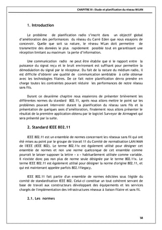 CHAPITRE III : Etude et planification du réseau WLAN
58
1. Introduction
Le problème de planification radio s’inscrit dans un objectif global
d’amélioration des performances du réseau du Carré Eden que nous essayons de
concevoir. Quelle que soit sa nature, le réseau WLan doit permettre de
transmettre des données le plus rapidement possible tout en garantissant une
réception limitant au maximum la perte d’information.
Une communication radio ne peut être établie que si le rapport entre la
puissance du signal reçu et le bruit environnant est suffisant pour permettre la
démodulation du signal par le récepteur. Du fait de la nature du médium radio, il
est difficile d’obtenir une qualité de communication semblable à celle obtenue
avec les technologies filaires. De ce fait notre planification devra prendre en
charge toutes les contraintes pouvant réduire les performances de notre réseau
sans fils.
Durant ce deuxième chapitre nous essaierons de présenter brièvement les
différentes normes du standard 802.11, après nous allons mettre le point sur les
problèmes pouvant intervenir durant la planification du réseau sans fils et la
présentation de quelques axes d’amélioration, finalement nous allons présenter le
résultat de la première application obtenu par le logiciel Surveyor de Airmagnet qui
sera présenté par la suite.
2. Standard IEEE 802.11
IEEE 802.11 est un ensemble de normes concernant les réseaux sans fil qui ont
été mises au point par le groupe de travail 11 du Comité de normalisation LAN/MAN
de l'IEEE (IEEE 802). Le terme 802.11x est également utilisé pour désigner cet
ensemble de normes et non une norme quelconque de cet ensemble comme
pourrait le laisser supposer la lettre « x » habituellement utilisée comme variable.
Il n'existe donc pas non plus de norme seule désignée par le terme 802.11x. Le
terme IEEE 802.11 est également utilisé pour désigner la norme d'origine 802.11, et
qui est maintenant appelée parfois 802.11legacy.
IEEE 802.11 fait partie d'un ensemble de normes édictées sous l'égide du
comité de standardisation IEEE 802. Celui-ci constitue un tout cohérent servant de
base de travail aux constructeurs développant des équipements et les services
chargés de l'implémentation des infrastructures réseaux à liaison filaire et sans fil.
2.1. Les normes
 