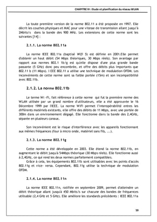CHAPITRE III : Etude et planification du réseau WLAN
59
La toute première version de la norme 802.11 a été proposée en 1997. Elle
décrit les couches physiques et MAC pour une vitesse de transmission allant jusqu’à
2Mbits/s dans la bande des 900 MHz. Les extensions de cette norme sont les
suivantes [14] :
2.1.1. La norme 802.11a
La norme IEEE 802.11a (baptisé Wifi 5) est définie en 2001.Elle permet
d'obtenir un haut débit (54 Mbps théoriques, 30 Mbps réels). Son avantage par
rapport aux normes 802.1 1b/g est qu'elle dispose d'une plus grande bande
passante (5 GHz) donc peu encombrée, et offre des débits plus importants que
802.11 b (11 Mbps). I EEE 802.11 a utilise une technique de modulation OFDM. Les
inconvénients de cette norme sont sa faible portée (15m) et son incompatibilité
avec 802.11b.
2.1.2. La norme 802.11b
Le terme Wi -Fi, fait référence à cette norme qui fut la première norme des
WLAN utilisée par un grand nombre d'utilisateurs, elle a été approuvée le 16
Décembre 1999 par l'IEEE. La norme WiFi permet l’interopérabilité entres les
différents matériels existants, elle offre des débits de 11 Mbps, avec une portée de
300m dans un environnement dégagé. Elle fonctionne dans la bande des 2,4GHz,
séparée en plusieurs canaux.
Son inconvénient est le risque d'interférence avec les appareils fonctionnant
aux mêmes fréquences (four à micro onde, matériel sans fils, ...).
2.1.3. La norme 802.11g
Cette norme a été développée en 2003. Elle étend la norme 802.11b, en
augmentant le débit jusqu'à 54Mbps théorique (30 Mbps réels). Elle fonctionne aussi
à 2,4GHz, ce qui rend les deux normes parfaitement compatibles.
Grâce à cela, les équipements 802.11b sont utilisables avec les points d'accès
802.11g et vice- versa. Cependant, 802.11g utilise la technique de modulation
OFDM.
2.1.4. La norme 802.11n
La norme IEEE 802.11n, ratifiée en septembre 2009, permet d'atteindre un
débit théorique allant jusqu'à 450 Mbits/s sur chacune des bandes de fréquences
utilisable (2,4 GHz et 5 GHz). Elle améliore les standards précédents : IEEE 802.11a
 