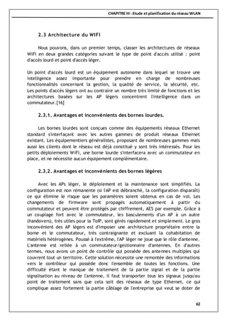CHAPITRE III : Etude et planification du réseau WLAN
62
2.3 Architecture du WIFI
Nous pouvons, dans un premier temps, classer les architectures de réseaux
WiFi en deux grandes catégories suivant le type de point d'accès utilisé : point
d'accès lourd et point d'accès léger.
Un point d'accès lourd est un équipement autonome dans lequel se trouve une
intelligence assez importante pour prendre en charge de nombreuses
fonctionnalités concernant la gestion, la qualité de service, la sécurité, etc.
Les points d'accès légers ont au contraire un nombre très limité de fonctions et les
architectures basées sur les AP légers concentrent l'intelligence dans un
commutateur.[16]
2.3.1. Avantages et inconvénients des bornes lourdes.
Les bornes lourdes sont conçues comme des équipements réseaux Ethernet
standard s'interfaçant avec les autres gammes de produit réseaux Ethernet
existant. Les équipementiers généralistes, proposant de nombreuses gammes mais
aussi les clients dont le réseau est déjà constitué y sont très intéressés. Pour les
petits déploiements WiFi, une borne lourde s'interfacera avec un commutateur en
place, et ne nécessite aucun équipement complémentaire.
2.3.2. Avantages et inconvénients des bornes légères
Avec les APs léger, le déploiement et la maintenance sont simplifiés. La
configuration est non rémanente (si l'AP est débranché, la configuration disparaît)
ce qui élimine le risque que les paramètres soient obtenus en cas de vol. Les
changements de firmware sont propagés automatiquement à partir du
commutateur et peuvent être protégés par chiffrement, AES par exemple. Grâce à
un couplage fort avec le commutateur, les basculements d'un AP à un autre
(handovers), très utiles pour la ToIP, sont gérés rapidement et simplement. Le gros
inconvénient des AP légers est d'imposer une architecture propriétaire entre la
borne et le commutateur, très contraignante et excluant la cohabitation de
matériels hétérogènes. Poussé à l'extrême, l'AP léger ne joue que le rôle d'antenne.
L'antenne est reliée à un commutateur/gestionnaire d'antennes. En d'autres
termes, nous avons un point de contrôle qui possède des antennes multiples qui
couvrent tout un territoire. Cette solution nécessite une remontée des informations
vers le contrôleur qui possède donc l'ensemble de toutes les fonctions. Une
difficulté étant le manque de traitement de la partie signal et de la partie
signalisation au niveau de l'antenne, il faut transporter tous les signaux jusqu'au
point de traitement sans que cela soit des réseaux de type Ethernet, ce qui
complique assez fortement la partie câblage de l'entreprise qui veut se doter de
 