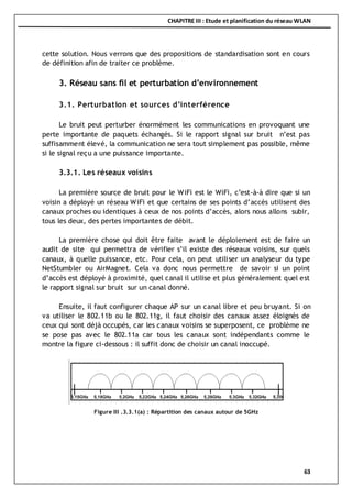 CHAPITRE III : Etude et planification du réseau WLAN
63
cette solution. Nous verrons que des propositions de standardisation sont en cours
de définition afin de traiter ce problème.
3. Réseau sans fil et perturbation d’environnement
3.1. Perturbation et sources d’interférence
Le bruit peut perturber énormément les communications en provoquant une
perte importante de paquets échangés. Si le rapport signal sur bruit n’est pas
suffisamment élevé, la communication ne sera tout simplement pas possible, même
si le signal reçu a une puissance importante.
3.3.1. Les réseaux voisins
La première source de bruit pour le WiFi est le WiFi, c’est-à-à dire que si un
voisin a déployé un réseau WiFi et que certains de ses points d’accès utilisent des
canaux proches ou identiques à ceux de nos points d’accès, alors nous allons subir,
tous les deux, des pertes importantes de débit.
La première chose qui doit être faite avant le déploiement est de faire un
audit de site qui permettra de vérifier s’il existe des réseaux voisins, sur quels
canaux, à quelle puissance, etc. Pour cela, on peut utiliser un analyseur du type
NetStumbler ou AirMagnet. Cela va donc nous permettre de savoir si un point
d’accès est déployé à proximité, quel canal il utilise et plus généralement quel est
le rapport signal sur bruit sur un canal donné.
Ensuite, il faut configurer chaque AP sur un canal libre et peu bruyant. Si on
va utiliser le 802.11b ou le 802.11g, il faut choisir des canaux assez éloignés de
ceux qui sont déjà occupés, car les canaux voisins se superposent, ce problème ne
se pose pas avec le 802.11a car tous les canaux sont indépendants comme le
montre la figure ci-dessous : il suffit donc de choisir un canal inoccupé.
Figure III .3.3.1(a) : Répartition des canaux autour de 5GHz
 
