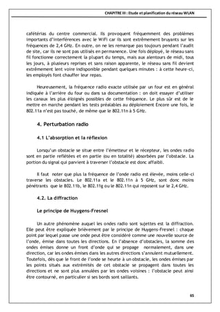 CHAPITRE III : Etude et planification du réseau WLAN
65
cafétérias du centre commercial. Ils provoquent fréquemment des problèmes
importants d’interférences avec le WiFi car ils sont extrêmement bruyants sur les
fréquences de 2,4 GHz. En outre, on ne les remarque pas toujours pendant l’audit
de site, car ils ne sont pas utilisés en permanence. Une fois déployé, le réseau sans
fil fonctionne correctement la plupart du temps, mais aux alentours de midi, tous
les jours, à plusieurs reprises et sans raison apparente, le réseau sans fil devient
extrêmement lent voire indisponible pendant quelques minutes : à cette heure-ci,
les employés font chauffer leur repas.
Heureusement, la fréquence radio exacte utilisée par un four est en général
indiquée à l’arrière du four ou dans sa documentation : on doit essayer d’utiliser
les canaux les plus éloignés possibles de cette fréquence. Le plus sûr est de le
mettre en marche pendant les tests préalables au déploiement Encore une fois, le
802.11a n’est pas touché, de même que le 802.11n à 5 GHz.
4. Perturbation radio
4.1 L’absorption et la réflexion
Lorsqu’un obstacle se situe entre l’émetteur et le récepteur, les ondes radio
sont en partie reflétées et en partie (ou en totalité) absorbées par l’obstacle. La
portion du signal qui parvient à traverser l’obstacle est donc affaibli.
Il faut noter que plus la fréquence de l’onde radio est élevée, moins celle-ci
traverse les obstacles. Le 802.11a et le 802.11n à 5 GHz, sont donc moins
pénétrants que le 802.11b, le 802.11g ou le 802.11n qui reposent sur le 2,4 GHz.
4.2. La diffraction
Le principe de Huygens-Fresnel
Un autre phénomène auquel les ondes radio sont sujettes est la diffraction.
Elle peut être expliquée brièvement par le principe de Huygens-Fresnel : chaque
point par lequel passe une onde peut être considéré comme une nouvelle source de
l’onde, émise dans toutes les directions. En l’absence d’obstacles, la somme des
ondes émises donne un front d’onde qui se propage normalement, dans une
direction, car les ondes émises dans les autres directions s’annulent mutuellement.
Toutefois, dès que le front de l’onde se heurte à un obstacle, les ondes émises par
les points situés aux extrémités de cet obstacle se propagent dans toutes les
directions et ne sont plus annulées par les ondes voisines : l’obstacle peut ainsi
être contourné, en particulier si ses bords sont saillants.
 