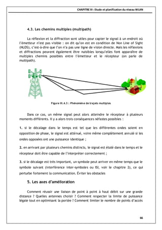 CHAPITRE III : Etude et planification du réseau WLAN
66
4.3. Les chemins multiples (multipath)
La réflexion et la diffraction sont utiles pour capter le signal à un endroit où
l’émetteur n’est pas visible : on dit qu’on est en condition de Non Line of Sight
(NLOS), c’est-à-dire que l’on n’a pas une ligne de vision directe. Mais les réflexions
et diffractions peuvent également être nuisibles lorsqu’elles font apparaître de
multiples chemins possibles entre l’émetteur et le récepteur (on parle de
multipath).
Dans ce cas, un même signal peut alors atteindre le récepteur à plusieurs
moments différents. Il y a alors trois conséquences néfastes possibles :
1. si le décalage dans le temps est tel que les différentes ondes soient en
opposition de phase, le signal est atténué, voire même complètement annulé si les
ondes opposées ont une puissance identique ;
2. en arrivant par plusieurs chemins distincts, le signal est étalé dans le temps et le
récepteur doit être capable de l’interpréter correctement ;
3. si le décalage est très important, un symbole peut arriver en même temps que le
symbole suivant (interférence inter-symboles ou ISI, voir le chapitre 2), ce qui
perturbe fortement la communication. Éviter les obstacles
5. Les axes d’amélioration
Comment réussir une liaison de point à point à haut débit sur une grande
distance ? Quelles antennes choisir ? Comment respecter la limite de puissance
légale tout en optimisant la portée ? Comment limiter le nombre de points d’accès
Figure III.4.3 : Phénomène de trajets multiples
 