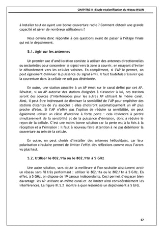 CHAPITRE III : Etude et planification du réseau WLAN
67
à installer tout en ayant une bonne couverture radio ? Comment obtenir une grande
capacité et gérer de nombreux utilisateurs ?
Nous devons donc répondre à ces questions avant de passer à l’étape finale
qui est le déploiement.
5.1. Agir sur les antennes
Un premier axe d’amélioration consiste à utiliser des antennes directionnelles
ou sectorielles pour concentrer le signal vers la zone à couvrir, en essayant d’éviter
le débordement vers les cellules voisines. En complément, si l’AP le permet, on
peut également diminuer la puissance du signal émis. Il faut toutefois s’assurer que
la couverture dans la cellule ne soit pas détériorée.
En outre, une station associée à un AP émet sur le canal défini par cet AP.
Résultat, si un AP autorise des stations éloignées à s’associer à lui, ces stations
seront des sources d’interférences pour les autres AP utilisant le même canal.
Ainsi, il peut être intéressant de diminuer la sensibilité de l’AP pour empêcher des
stations distantes de s’y associer : elles choisiront automatiquement un AP plus
proche d’elles. Si l’AP n’offre pas l’option de réduire sa sensibilité, on peut
également utiliser un câble d’antenne à forte perte : cela reviendra à perdre
simultanément de la sensibilité et de la puissance d’émission, donc à réduire le
rayon de la cellule. C’est une moins bonne solution car la perte est à la fois à la
réception et à l’émission : il faut à nouveau faire attention à ne pas détériorer la
couverture au sein de la cellule.
En outre, on peut choisir d’installer des antennes hélicoïdales, car leur
polarisation circulaire permet de limiter l’effet des réflexions comme nous l’avons
vu plus haut.
5.2. Utiliser le 802.11a ou le 802.11n à 5 GHz
Une autre solution, sans doute la meilleure si l’on souhaite absolument avoir
un réseau sans fil très performant : utiliser le 802.11a ou le 802.11n à 5 GHz. En
effet, à 5 GHz, on dispose de 19 canaux indépendants. Ceci permet d’espacer bien
davantage les AP utilisant un même canal et de limiter ainsi considérablement les
interférences. La figure III.5.2 montre à quoi ressemble un déploiement à 5 GHz.
 