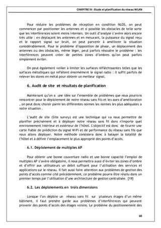 CHAPITRE III : Etude et planification du réseau WLAN
69
Pour réduire les problèmes de réception en condition NLOS, on peut
commencer par positionner les antennes et si possible les obstacles de telle sorte
que les interférences soient moins intenses. Un outil d’analyse s’avère alors encore
très utile : en déplaçant les antennes et en mesurant, la puissance du signal reçu
et le rapport signal sur bruit, on peut parvenir à améliorer la situation
considérablement. Pour le problème d’opposition de phase, un déplacement des
antennes ou des obstacles, même léger, peut parfois résoudre le problème : les
interférences peuvent créer de petites zones d’ombres qu’on peut parfois
simplement éviter.
On peut également veiller à limiter les surfaces réfléchissantes telles que les
surfaces métalliques qui reflètent énormément le signal radio : il suffit parfois de
relever les stores en métal pour obtenir un meilleur signal.
6. Audit de site et résultats de planification
Maintenant qu’on a une idée sur l’ensemble de problèmes que nous pourrons
rencontrer pour le déploiement de notre réseau sans fils et les axes d’amélioration
, on peut donc choisir parmi les différentes normes les normes les plus adéquates a
notre situation .
L’audit de site (Site survey) est une technique qui va nous permettre de
planifier précisément et à déployer notre réseau sans fil dans n'importe quel
environnement intérieur et extérieur de l’hôtel. L'objectif est donc de fournir une
carte fiable de prédiction du signal WiFi et de performance du réseau sans fils que
nous allons déployer. Notre méthode consistera donc à balayer la totalité de
l’hôtel et à définir l’emplacement le plus approprié des points d’accès.
6.1. Déploiement de multiples AP
Pour obtenir une bonne couverture radio et une bonne capacité l’emploi de
multiples AP s’avère obligatoire, il nous permettra aussi d’éviter les zones d’ombre
et d’offrir aux utilisateurs un débit suffisant pour l’utilisation des services et
applications sur le réseau. Il fait aussi faire attention aux problèmes de gestion des
points d’accès comme cité précédemment, ce problème pourra être résolu dans un
premier temps par l’utilisation d’une architecture de gestion centralisée. [19]
6.2. Les déploiements en trois dimensions
Lorsque l’on déploie un réseau sans fil sur plusieurs étages d’un même
bâtiment, il faut prendre garde aux problèmes d’interférences qui peuvent
provenir des points d’accès des étages voisins. Le problème du positionnement des
 