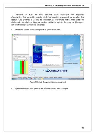 CHAPITRE III : Etude et planification du réseau WLAN
71
Pendant un audit de site, certains outils d’analyse sont capables
d’enregistrer les paramètres radio et de les associer à un point sur un plan des
locaux. Ceci permet à la fois de visualiser la couverture radio, mais aussi de
réaliser des simulations. Nous avons donc utilisé le logiciel Surveyor de Airmagnet
qui fonctionne de la manière suivante:
 L’utilisateur choisit un nouveau projet et spécifie son nom
 Apres l’utilisateur doit spécifier les informations du plan à charger
Figure III.6.4(a): Chargement de nouveau projet
 