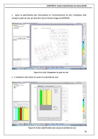 CHAPITRE III : Etude et planification du réseau WLAN
73
 Apres la spécification des informations le l’environnement du site l’utilisateur doit
charger le plan du site qui doit être soit en format image ou AUTOCAD.
 L’utilisateur doit choisir le canal et la période de scan
Figure III.6.4(d): Chargement du plan du site
Figure III.6.4(e): Spécifications des canaux et période de scan
 