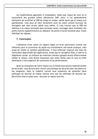 CHAPITRE III : Etude et planification du réseau WLAN
82
Les modifications apportées à l'installation, telles que l'ajout de murs et le
mouvement des grandes boîtes affecteront SNR. Ainsi, il est généralement
nécessaire de revérifier le SNR de temps en temps, même après que le réseau soit
opérationnel. Cela peut se faire facilement avec les outils comme Surveyor de
Airmagnet que nous avions utilisé nous même. Si vous trouvez que le SNR est
inférieur à la valeur minimale dans certaines zones, envisagez donc d'installer des
points d'accès supplémentaires ou déplacer les points d’accès existants pour mieux
distribuer les signaux.
7. Conclusion
L'utilisation d'une valeur du rapport signal sur bruit particuliers comme une
référence pour la couverture du signal est certainement une bonne pratique, mais
avant de rendre le système opérationnel, il faut effectuer toujours des tests de
vérification approfondis des applications, telles que la navigation Web, e-mail et la
téléphonie vocale, en utilisant les machines clientes typiques seront effectivement
utiliser le réseau. Cela donne l'assurance que notre réseau sans fil sera en effet
satisfaisant à nos exigences de couverture et de performances.
Apres la conception de notre réseau Lan et WLAN nous devons impérativement
les sécurisés, nous devons donc choisir une politique de sécurité selon nos besoin et
nos exigences. Dans le chapitre suivant nous essaierons de présenter deux
politiques de sécurité du réseau interne ainsi que les méthodes de sécurité qui
devra être mise en place pour sécuriser le réseau sans fils.
 