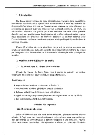 CHAPITRE IV : Optimisation du LAN et études des politiques de sécurité
84
1. Introduction
Une bonne compréhension de notre conception du réseau va donc nous aider à
bien choisir notre solution d’optimisation et de sécurité. Il nous est essentiel de
disposer d’informations précises sur l’infrastructure physique de notre réseau et les
problèmes qui peuvent avoir une incidence sur son fonctionnement. En effet, ces
informations affectent une grande partie des décisions que nous allons prendre
dans le choix des solutions pour l’optimisation et la sécurisation de notre réseau.
Nous essaierons de présenter de manière détaillée la solution retenue pour
l’optimisation des performances de notre réseau ainsi que les politiques de sécurité
à mettre en place.
L'objectif principal de cette deuxième partie est de mettre en place une
solution d'optimisation de la bande passante et de sécurisation du trafic du réseau
par la segmentation des domaines de diffusion et la mise en place des politiques de
sécurité.
2. Optimisation et gestion de trafic
2.1. Etude critique du réseau du Carré Eden
L'étude du réseau du Carre Eden, nous à permis de prévoir un nombre
importants de contraintes pourront réduire ses performances.
Contraintes :
 Augmentation rapide du nombre des utilisateurs
 Volume accru du trafic généré par chaque utilisateur
 Echange volumineux de fichiers entre utilisateurs.
 Applications toujours plus complexes et contraignantes en terme de délais.
 Les collisions important dans notre réseau
=>Réseau non segmenté
Spécification des besoins
Suite à l’étude critique que nous avions effectué , plusieurs besoins ont été
relevés, il s’agit donc des besoin fonctionnels qui expriment donc une action qui
doit être menée sur l’infrastructure à définir en réponse a une demande , Pour se
faire nous aurons besoin donc de segmenter le réseau en créant des VLANs.La
 