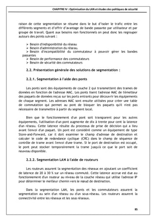 CHAPITRE IV : Optimisation du LAN et études des politiques de sécurité
85
raison de cette segmentation se résume dans le but d’isoler le trafic entre les
différents segments et d’offrir d’avantage de bande passante par utilisateur et par
groupe de travail. Quant aux besoins non fonctionnels on peut donc les regrouper
autours des points suivant :
 Besoin d'indisponibilité du réseau
 Besoin d'administration du réseau.
 Besoin d'incompatibilité du commutateur à pouvoir gérer les bandes
passantes
 Besoin de performance des commutateurs
 Besoin de sécurité des commutateurs
2.2. Présentation générale des solutions de segmentation :
2.2.1. Segmentation à l'aide des ponts
Les ponts sont des équipements de couche 2 qui transmettent des trames de
données en fonction de l'adresse MAC. Les ponts lisent l'adresse MAC de l'émetteur
des paquets de données reçus sur les ports entrants pour découvrir les équipements
de chaque segment. Les adresses MAC sont ensuite utilisées pour créer une table
de commutation qui permet au pont de bloquer les paquets qu'il n'est pas
nécessaire de transmettre à partir du segment local.
Bien que le fonctionnement d'un pont soit transparent pour les autres
équipements, l'utilisation d'un pont augmente de dix à trente pour cent la latence
d'un réseau. Cette latence résulte du processus de prise de décision qui a lieu
avant l'envoi d'un paquet. Un pont est considéré comme un équipement de type
Store-and-Forward, car il doit examiner le champ d'adresse de destination et
calculer le code de redondance cyclique (CRC) dans le champ de séquence de
contrôle de trame avant l'envoi d'une trame. Si le port de destination est occupé,
le pont peut stocker temporairement la trame jusqu'à ce que le port soit de
nouveau disponible.
2.2.2. Segmentation LAN à l'aide de routeurs
Les routeurs assurent la segmentation des réseaux en ajoutant un coefficient
de latence de 20 à 30 % sur un réseau commuté. Cette latence accrue est due au
fonctionnement d'un routeur au niveau de la couche réseau qui utilise l'adresse IP
pour déterminer le meilleur chemin vers le nœud de destination.
Dans la segmentation LAN, les ponts et les commutateurs assurent la
segmentation au sein d'un réseau ou d'un sous-réseau. Les routeurs assurent la
connectivité entre les réseaux et les sous réseaux.
 