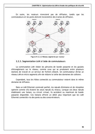 CHAPITRE IV : Optimisation du LAN et études des politiques de sécurité
86
En outre, les routeurs n'envoient pas de diffusion, tandis que les
commutateurs et les ponts doivent transmettre des trames de diffusion.
2.2.3. Segmentation LAN à l'aide de commutateurs
La commutation LAN réduit les pénuries de bande passante et les goulots
d'étranglement sur le réseau, comme ceux qui se produisent entre plusieurs
stations de travail et un serveur de fichiers distant. Un commutateur divise un
réseau LAN en micro segments afin de réduire la taille des domaines de collision.
Cependant, tous les hôtes connectés au commutateur restent dans le même
domaine de diffusion.
Dans un LAN Ethernet commuté parfait, les nœuds d'émission et de réception
opèrent comme s'ils étaient les seuls nœuds du réseau. Lorsque ces deux nœuds
établissent une liaison, ou circuit virtuel, ils accèdent au maximum de bande
passante disponible. Ces liaisons offrent un débit plus important que les LAN
Ethernet connectés via des ponts ou des concentrateurs.
Figure IV.2.2.2 Réseau segmenté par routeur
 